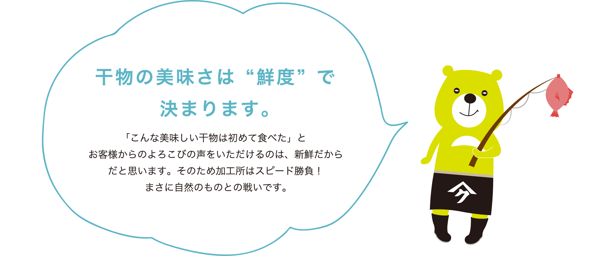 干物の美味さは“鮮度”で決まります。「こんな美味しい干物は初めて食べた」とお客様からのよろこびの声をいただけるのは、新鮮だからだと思います。そのため加工所はスピード勝負!まさに自然のものとの戦いです。