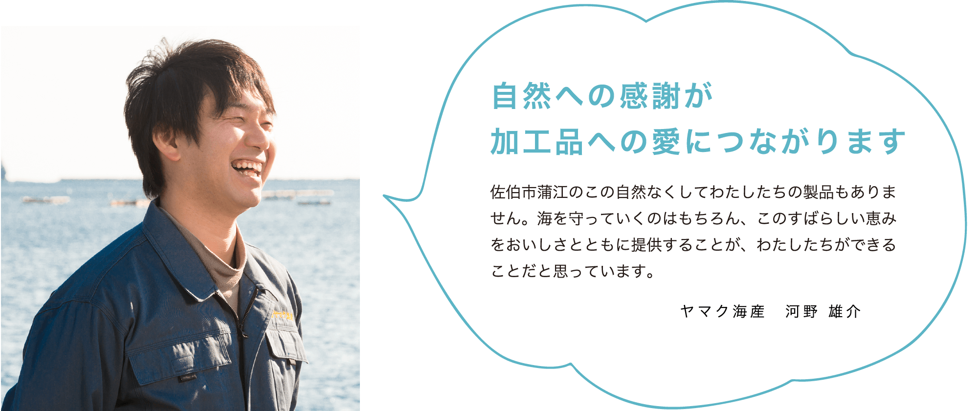 自然への感謝が加工品への愛につながります 佐伯市蒲江のこの自然なくしてわたしたちの製品もありません。海を守っていくのはもちろん、このすばらしい恵みをおいしさとともに提供することが、わたしたちができることだと思っています。ヤマク海産 河野 雄介