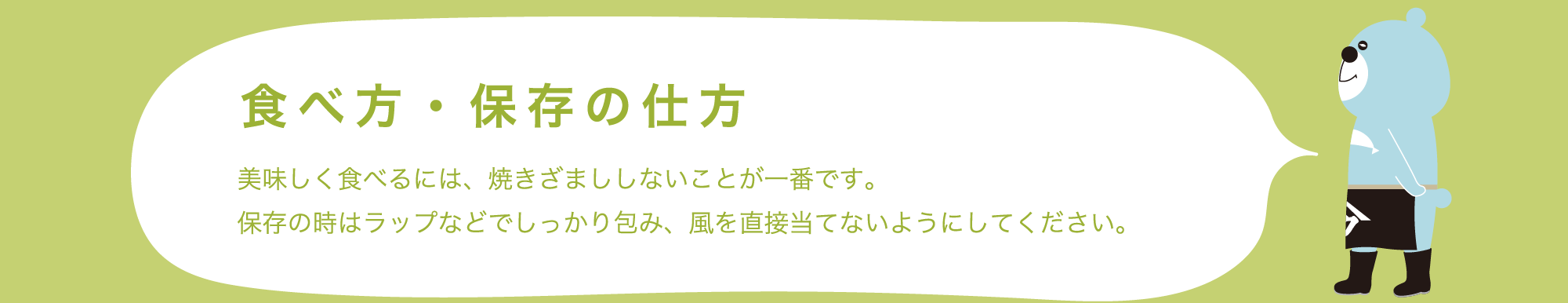 食べ方・保存の仕方 美味しく食べるには、焼きざまししないことが一番です。保存の時はラップなどでしっかり包み、風を直接当てないようにしてください。